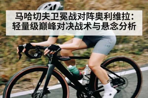 马哈切夫卫冕战对阵奥利维拉：轻量级巅峰对决战术与悬念分析